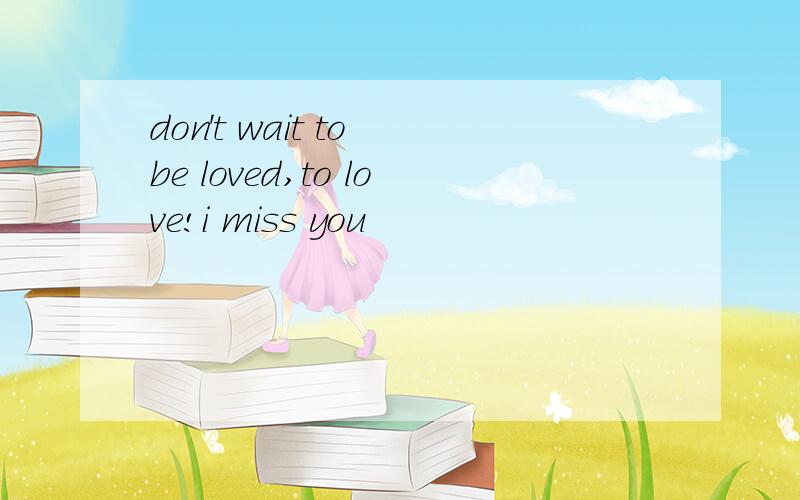 don't wait to be loved,to love!i miss you
