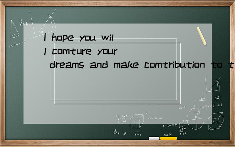 I hope you will comture your dreams and make comtribution to the sociaty!