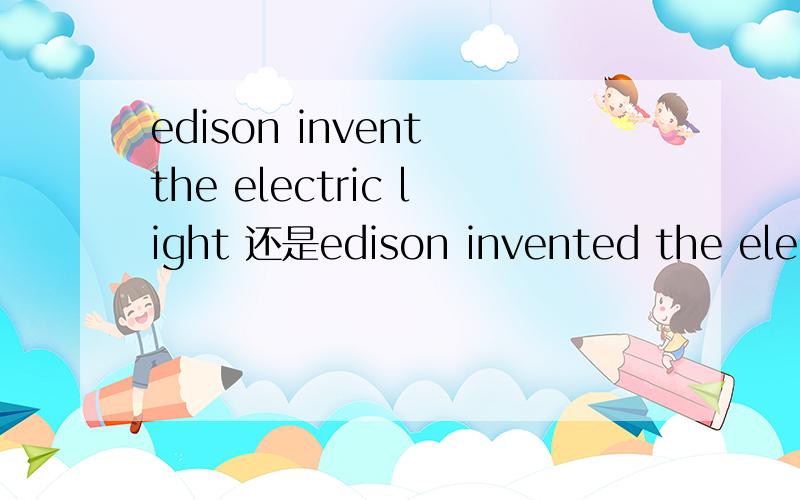 edison invent the electric light 还是edison invented the electric light时态是用现在时好呢还是过去式呢,答案给的是过去式,但是爱迪生发明电灯不可以看成是客观事实吗追问英语中说客观真理用一般现在