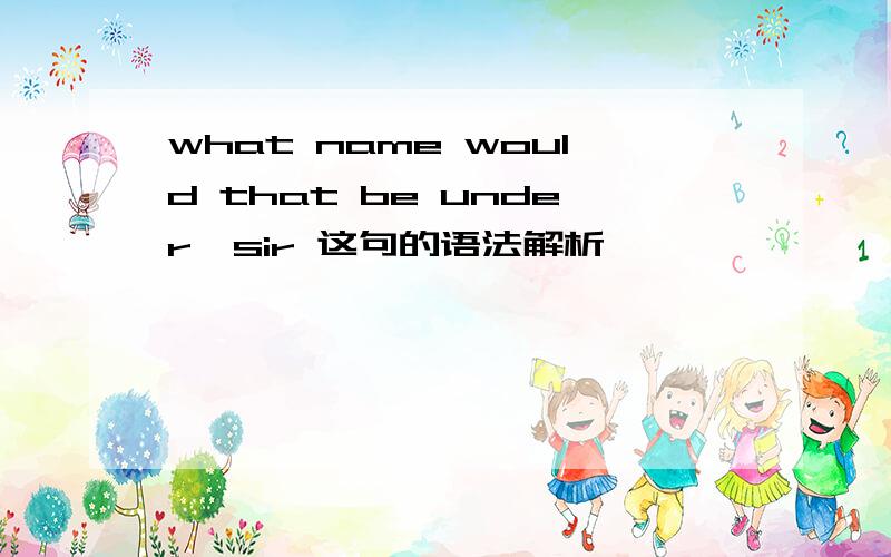 what name would that be under,sir 这句的语法解析