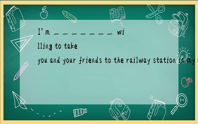I’m _______ willing to take you and your friends to the railway station in my carA.more and more B.more than C.no more than D.more or less