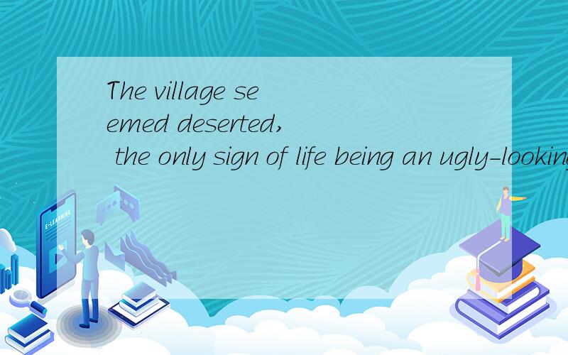 The village seemed deserted, the only sign of life being an ugly-looking black goat on a short length of rope tied to a tree in a field nearby.后半句到goat查资料是独立主格作状语,那主语去哪里了?