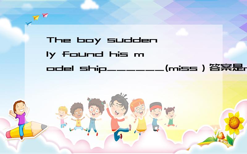 The boy suddenly found his model ship______(miss）答案是missing,原因?不懂的请不要回答