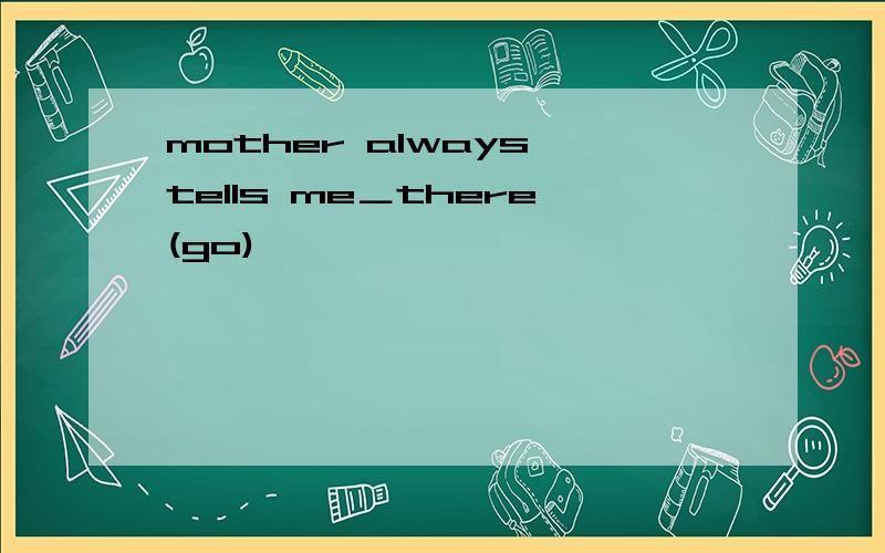 mother always tells me＿there(go)