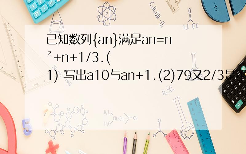 已知数列{an}满足an=n²+n+1/3.(1) 写出a10与an+1.(2)79又2/3是不是数列{an}的项,若是,那么第几项