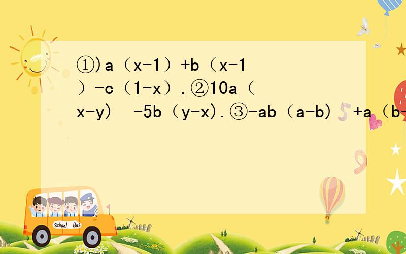 ①)a（x-1）+b（x-1）-c（1-x）.②10a（x-y)²-5b（y-x).③-ab（a-b)²+a（b-a)²