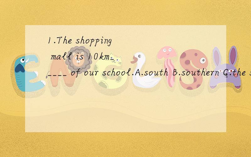 1.The shopping mall is 10km_____ of our school.A.south B.southern C.the south D.of south2.-What's in the bag?-_____A.Nothing B.No one C.Nobody D.None煤干馏属于什么变化?石油蒸馏属于什么变化?两天内回答的可加分，一定要分