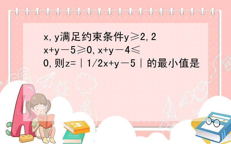 x,y满足约束条件y≥2,2x+y－5≥0,x+y－4≤0,则z=｜1/2x+y－5｜的最小值是