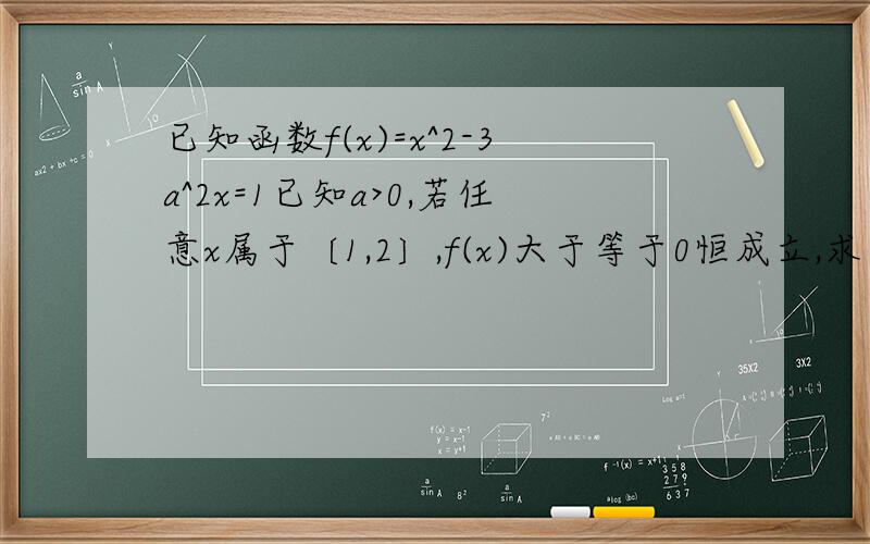 已知函数f(x)=x^2-3a^2x=1已知a>0,若任意x属于〔1,2〕,f(x)大于等于0恒成立,求实数a的取值范围提干错了,对不起啊..已知函数f(x)=x^2-3a^2x+1