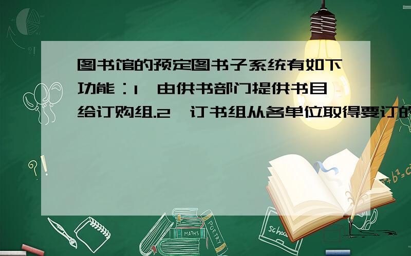 图书馆的预定图书子系统有如下功能：1、由供书部门提供书目给订购组.2、订书组从各单位取得要订的书目.3