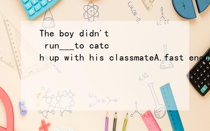 The boy didn't run___to catch up with his classmateA.fast enough B.enough fast C.quick enough D.enough quickly