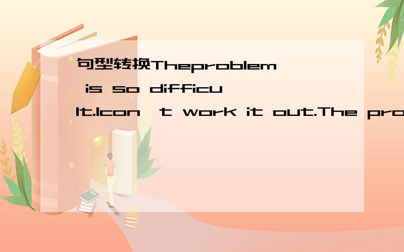 句型转换Theproblem is so difficult.Icon't work it out.The problem is _difficult _me___.改为同义句