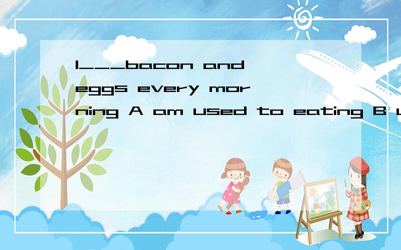 I___bacon and eggs every morning A am used to eating B used to eating Cam used to eat D to be eat