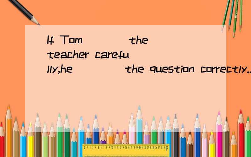 If Tom____the teacher carefully,he____ the question correctly.A.listened to;will answerB.listens to;will answerC.listened to;would answer我想选B可以吗?