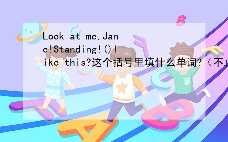 Look at me,Jane!Standing!()like this?这个括号里填什么单词?（不止一句）A：Look at me,Jane!Standing!（）like this?B：NO,I can't.It's difficult.You（）gymnastics,but I an useless.I can't do it.A:（）,Jane!You can speak Chinese an
