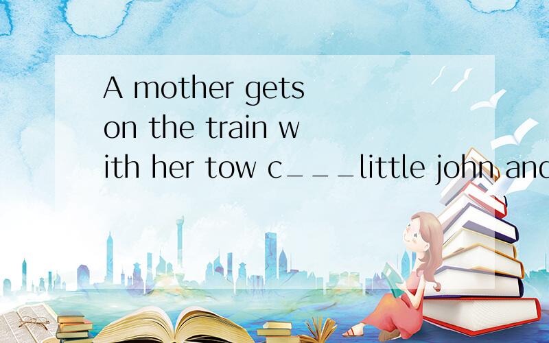 A mother gets on the train with her tow c___little john and little marry.john has so m___questions,such as 'why does that policeman ask to see our tickets b___we get on the train?' 'why c___i lean out of the window?' her mother g___impatientfinally,l