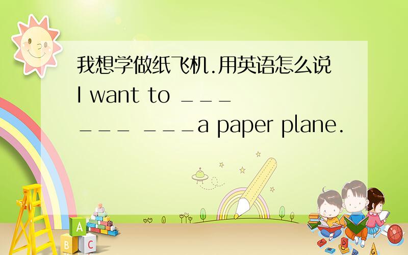 我想学做纸飞机.用英语怎么说I want to ___ ___ ___a paper plane.