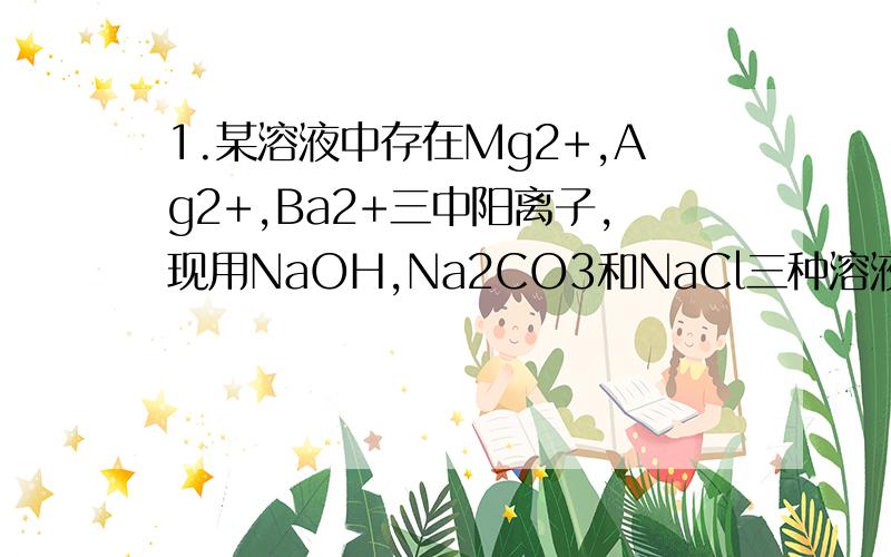 1.某溶液中存在Mg2+,Ag2+,Ba2+三中阳离子,现用NaOH,Na2CO3和NaCl三种溶液使它们转化为沉淀并分离出来,要求每次只加一种溶液,滤出一种沉淀,则所加溶液的顺序正确的是（ ） A.NaCl.NaOH.Na2CO3 B.Na2CO3.Na