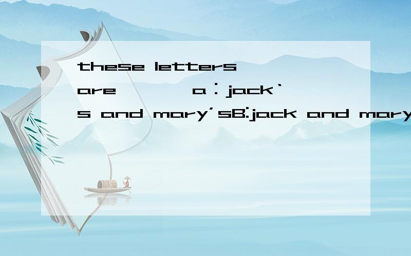 these letters are————a：jack‘s and mary’sB:jack and mary‘sjack and mary’s两个人一块得到很多信不可以,非要一封信?