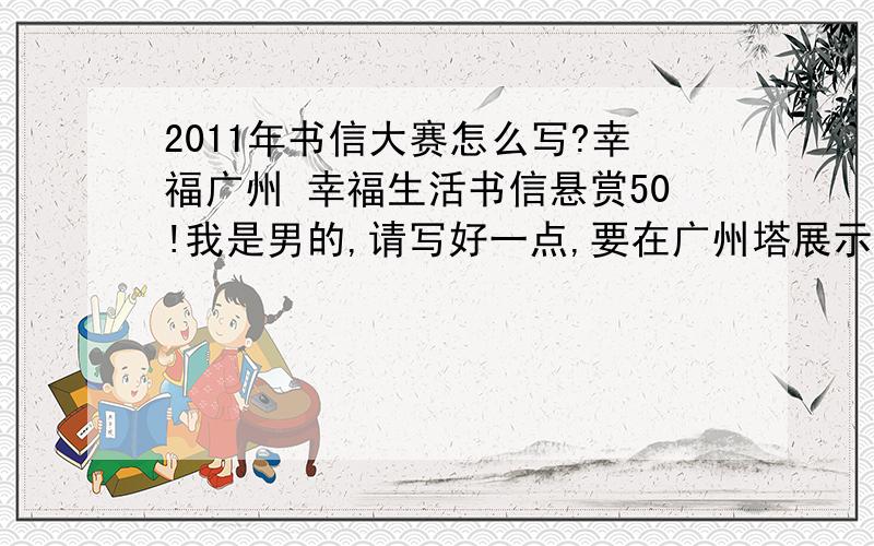 2011年书信大赛怎么写?幸福广州 幸福生活书信悬赏50!我是男的,请写好一点,要在广州塔展示!