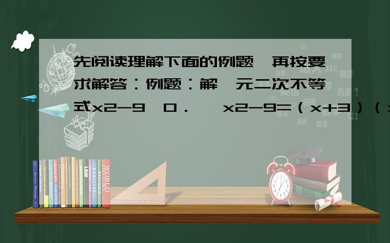 先阅读理解下面的例题,再按要求解答：例题：解一元二次不等式x2-9＞0． ∵x2-9=（x+3）（x-3）,