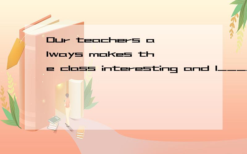 Our teachers always makes the class interesting and l______.