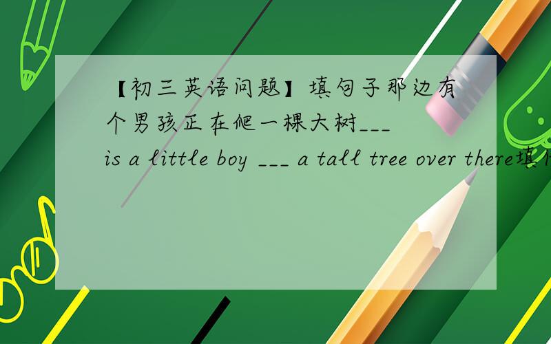 【初三英语问题】填句子那边有个男孩正在爬一棵大树___ is a little boy ___ a tall tree over there填什么？为啥子？