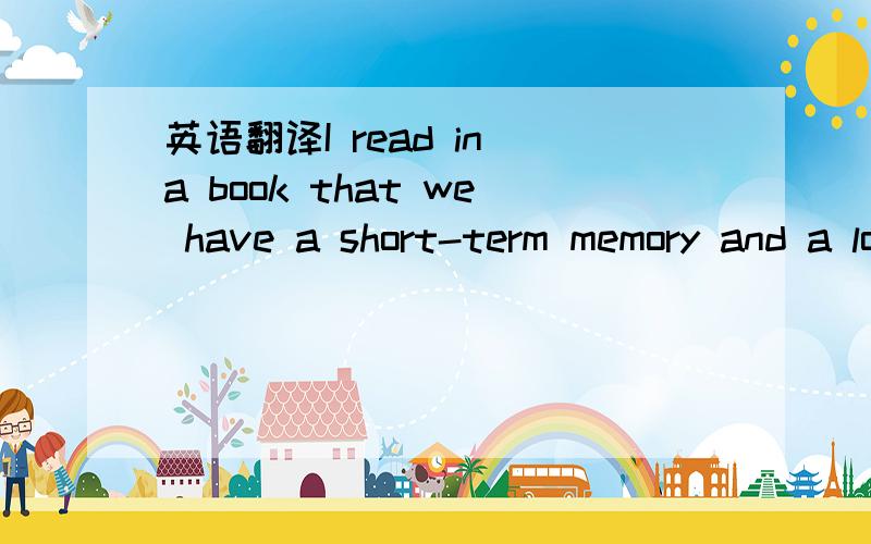 英语翻译I read in a book that we have a short-term memory and a long-term memory.When people get older,their short-term memory becomes worse,but we canstill remember things that happened a long time ago.