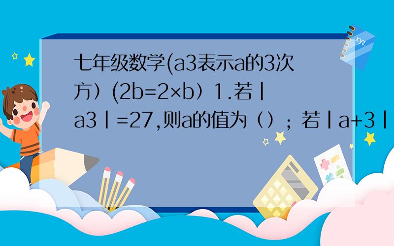 七年级数学(a3表示a的3次方）(2b=2×b）1.若|a3|=27,则a的值为（）；若|a+3|+（b-2）的2次方=0,则-a的b次方=（）2.如果a.b互为相反数,则a+2b+...+5a+5b+4b+...+b=(）