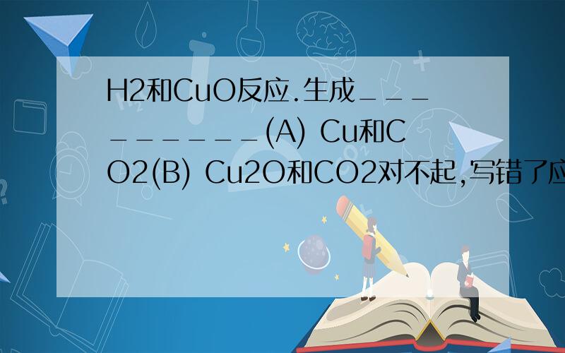 H2和CuO反应.生成_________(A) Cu和CO2(B) Cu2O和CO2对不起,写错了应该是CO和CuO反应生成什么?