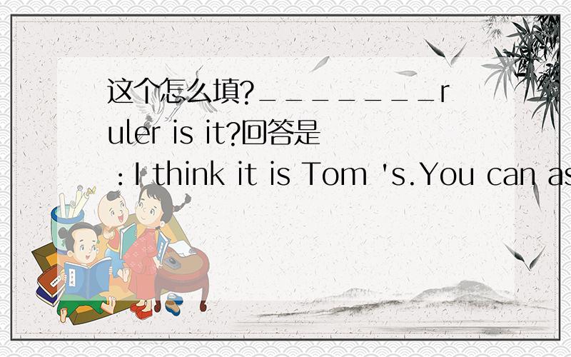 这个怎么填?_______ruler is it?回答是：I think it is Tom 's.You can ask himhim