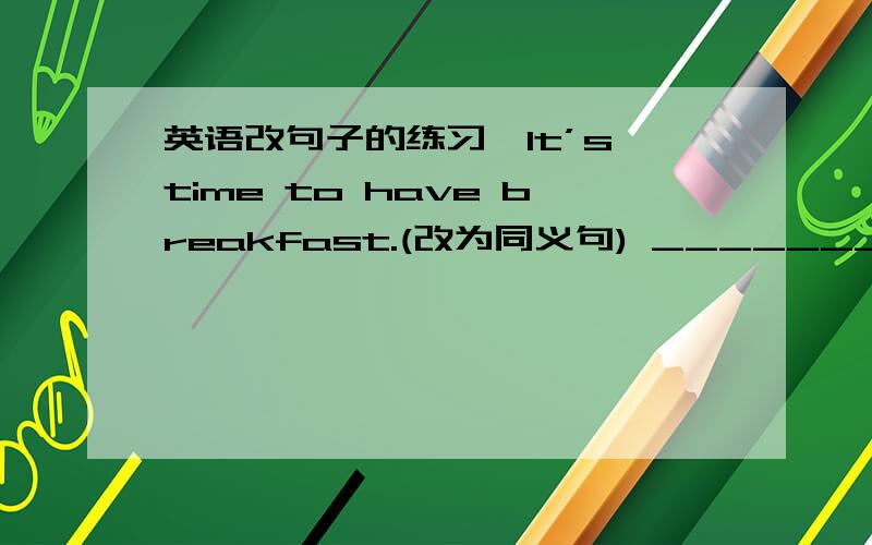 英语改句子的练习,It’s time to have breakfast.(改为同义句) ____________________________________ Who is absent today?(改为同义句) ____________________________________I’m going to the library now.(改为祈使句) _________________