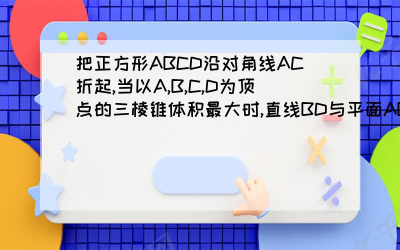 把正方形ABCD沿对角线AC折起,当以A,B,C,D为顶点的三棱锥体积最大时,直线BD与平面ABC所成的角为多少度?