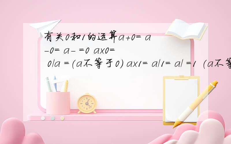 有关0和1的运算a+0= a-0= a- =0 ax0= 0/a =(a不等于0） ax1= a/1= a/ =1 (a不等于0) 1/a= ( a不等于0 )