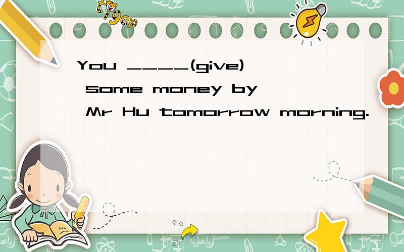 You ____(give) some money by Mr Hu tomorrow morning.