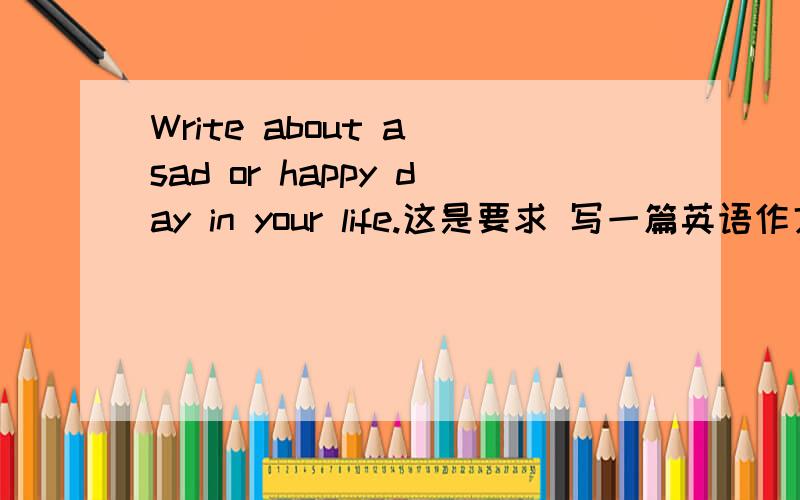 Write about a sad or happy day in your life.这是要求 写一篇英语作文