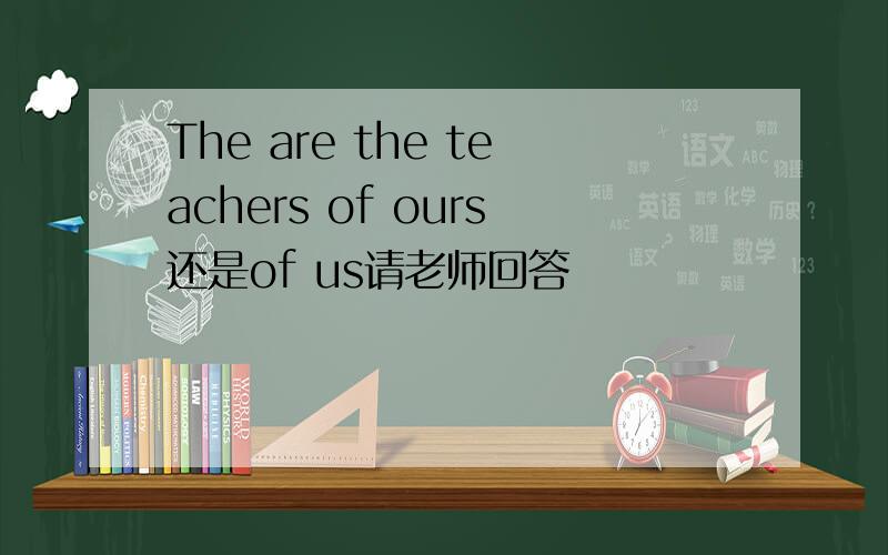 The are the teachers of ours还是of us请老师回答