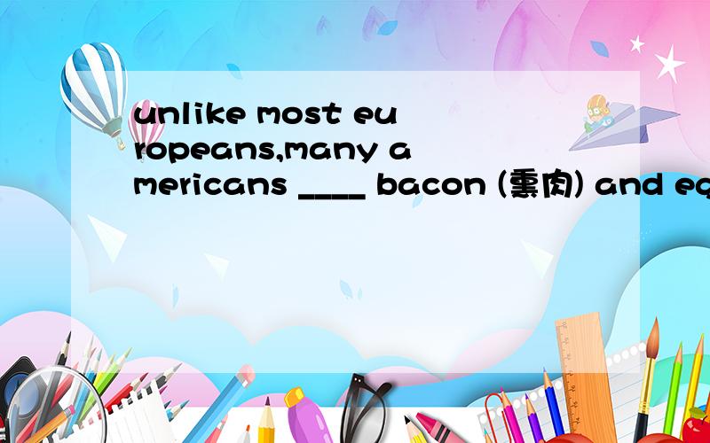 unlike most europeans,many americans ____ bacon (熏肉) and eggs for breakfaUnlike most Europeans,many Americans ____ bacon (熏肉) and eggs for breakfast every day.