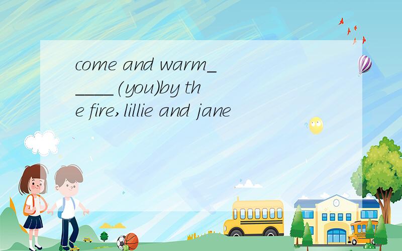 come and warm_____(you)by the fire,lillie and jane