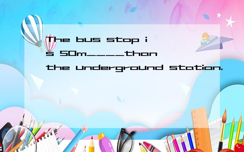 The bus stop is 50m____than the underground station.