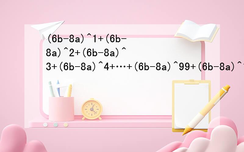 (6b-8a)^1+(6b-8a)^2+(6b-8a)^3+(6b-8a)^4+…+(6b-8a)^99+(6b-8a)^100(a+b)开三次方=2,（a-b）开三次方=-1,试求(6b-8a)^1+(6b-8a)^2+(6b-8a)^3+(6b-8a)^4+…+(6b-8a)^2009+(6b-8a)^2010
