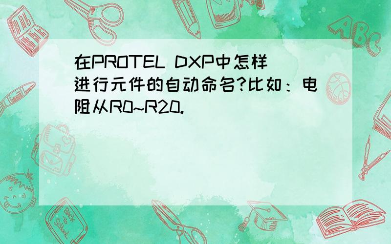 在PROTEL DXP中怎样进行元件的自动命名?比如：电阻从R0~R20.