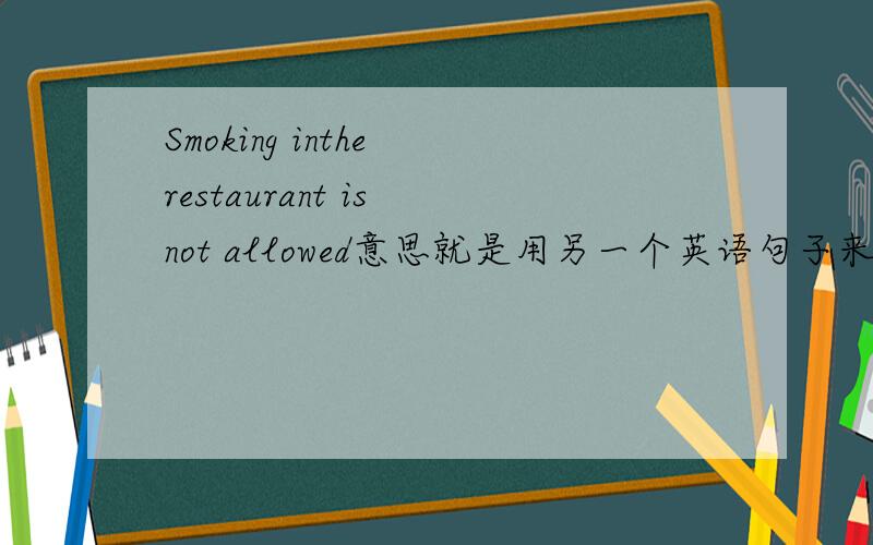 Smoking inthe restaurant is not allowed意思就是用另一个英语句子来表达和这句话一样的意思