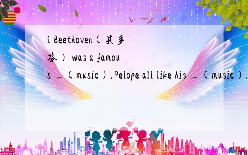 1 Beethoven(贝多芬） was a famous _(music).Pelope all like his _(music).2 plaese show_(we) your new CDs