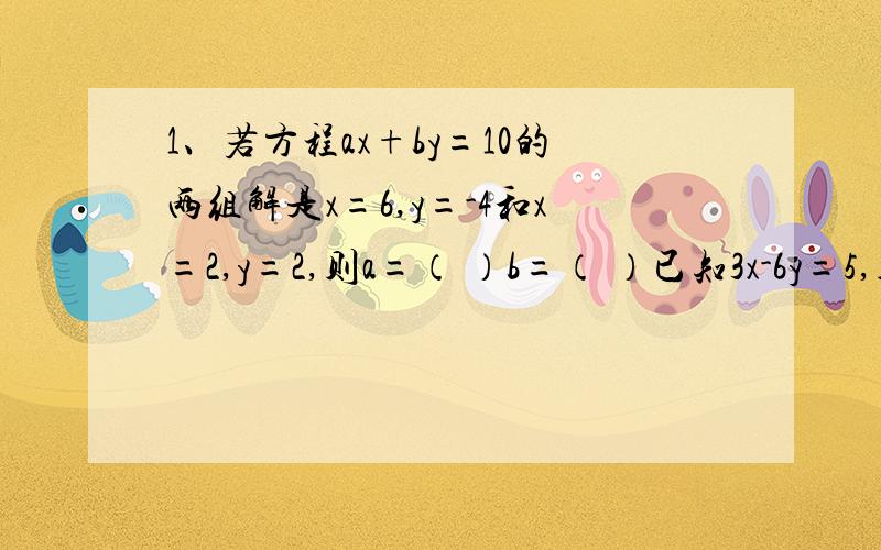 1、若方程ax+by=10的两组解是x=6,y=-4和x=2,y=2,则a=（ ）b=（ ）已知3x-6y=5,则2y-x+1=（ ）已知方程组2x+3y=7,的解也是方程组mx+2ny=6,的解,那么m=（ ）,n=（ ）2x-y=3 3nx-my=11