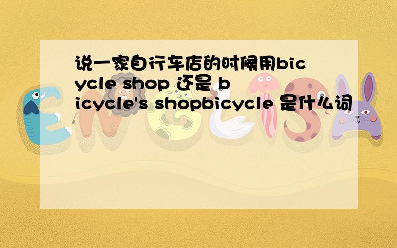 说一家自行车店的时候用bicycle shop 还是 bicycle's shopbicycle 是什么词
