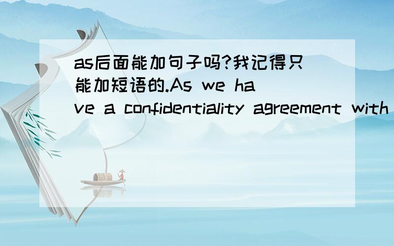 as后面能加句子吗?我记得只能加短语的.As we have a confidentiality agreement with you company we need your written confirmation that you authorize us to disclose the prices我忘了.