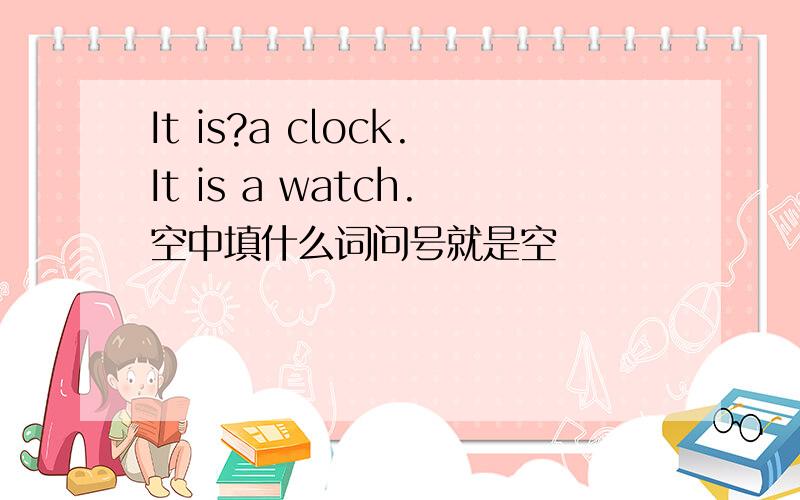 It is?a clock.It is a watch.空中填什么词问号就是空