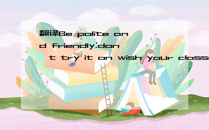 翻译Be polite and friendly;don't try it on wish your classmates.