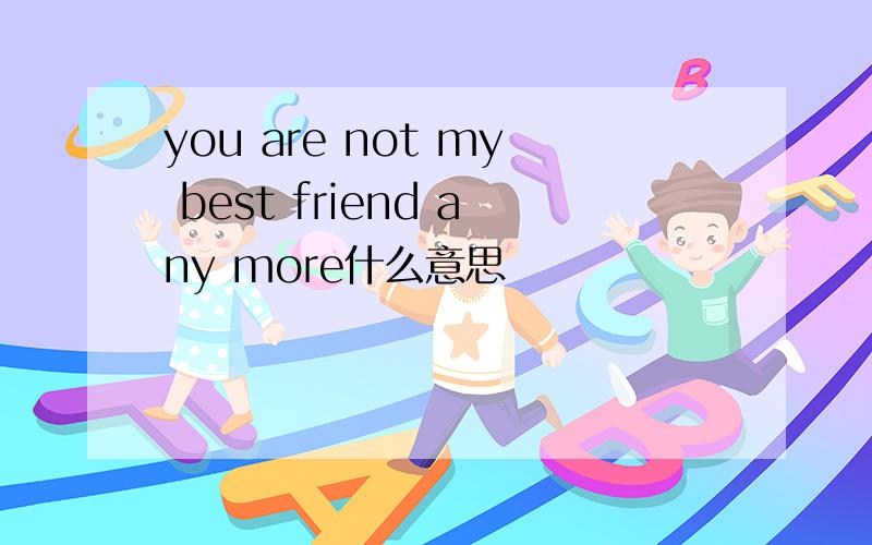 you are not my best friend any more什么意思